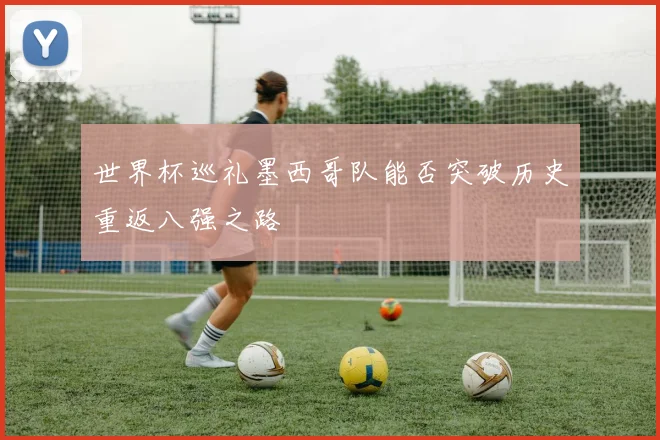 世界杯巡礼墨西哥队能否突破历史重返八强之路