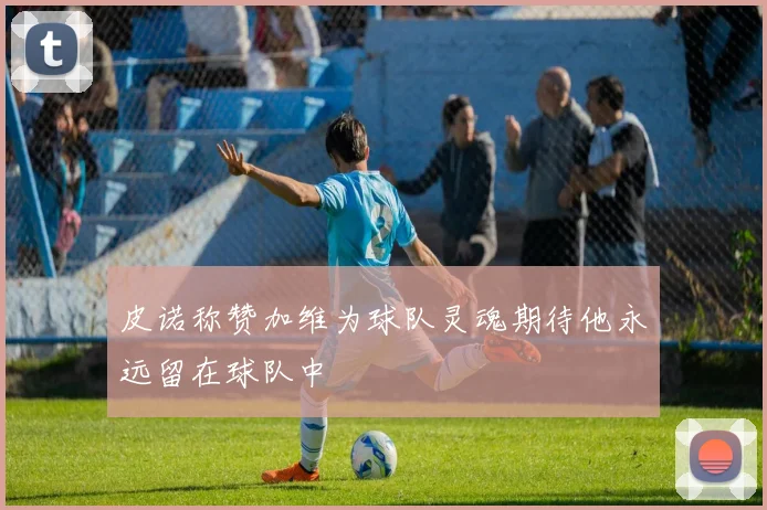 皮诺称赞加维为球队灵魂期待他永远留在球队中