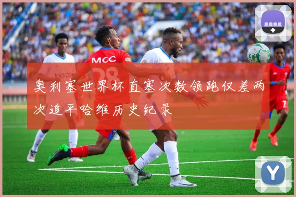 奥利塞世界杯直塞次数领跑仅差两次追平哈维历史纪录