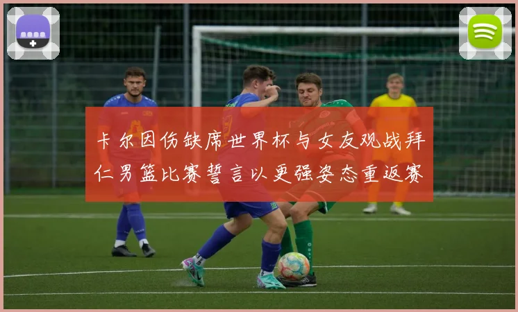卡尔因伤缺席世界杯与女友观战拜仁男篮比赛誓言以更强姿态重返赛场