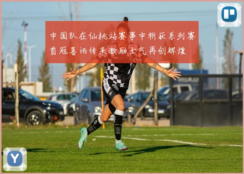 中国队在仙桃站赛事中斩获系列赛首冠喜讯传来激励士气再创辉煌