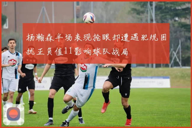 杨瀚森半场表现抢眼却遭遇犯规困扰正负值11影响球队战局