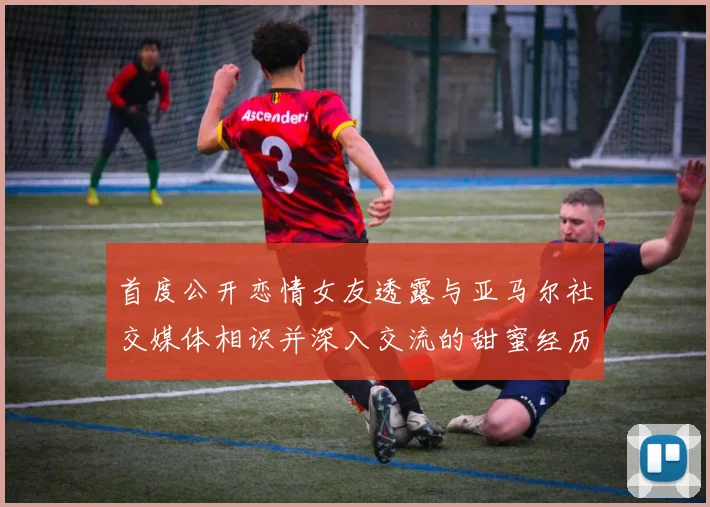 首度公开恋情女友透露与亚马尔社交媒体相识并深入交流的甜蜜经历