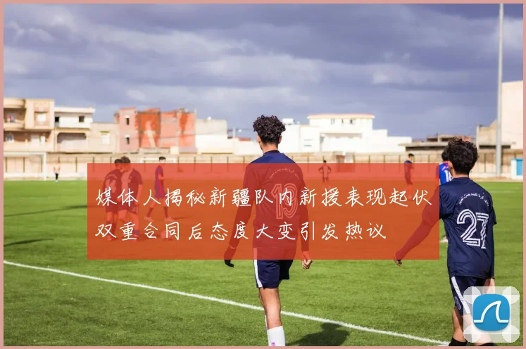 媒体人揭秘新疆队内新援表现起伏双重合同后态度大变引发热议