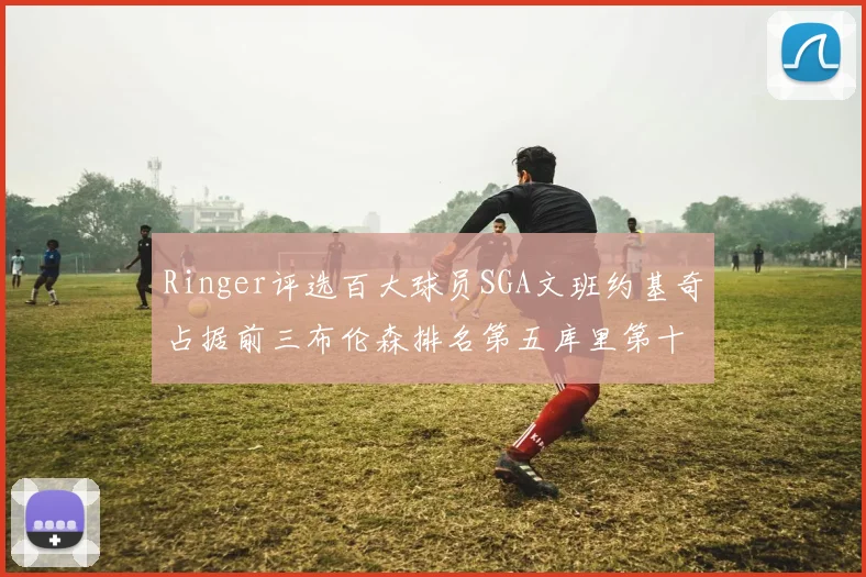 Ringer评选百大球员SGA文班约基奇占据前三布伦森排名第五库里第十杜兰特第十六詹姆斯第二十